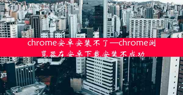 chrome安卓安装不了—chrome浏览器在安卓下载安装不成功