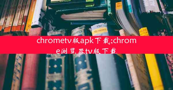 chrometv版apk下载;chrome浏览器tv版下载