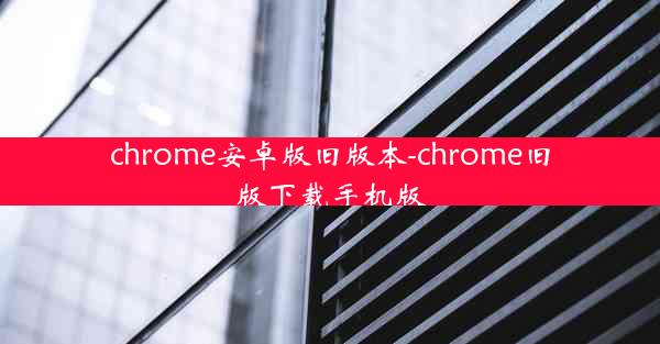 chrome安卓版旧版本-chrome旧版下载手机版