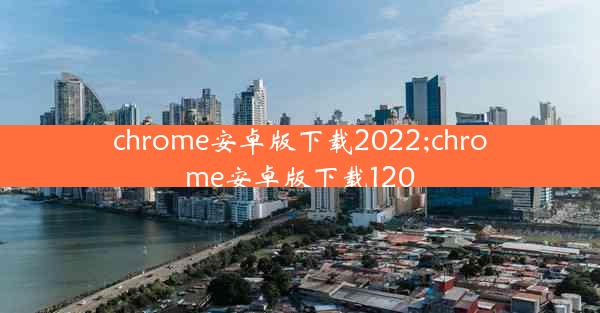 chrome安卓版下载2022;chrome安卓版下载120