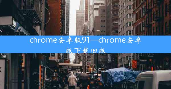 chrome安卓版91—chrome安卓版下载旧版