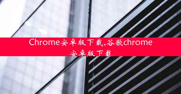 Chrome安卓版下载,谷歌chrome安卓版下载