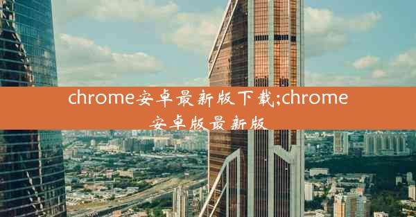 chrome安卓最新版下载;chrome安卓版最新版