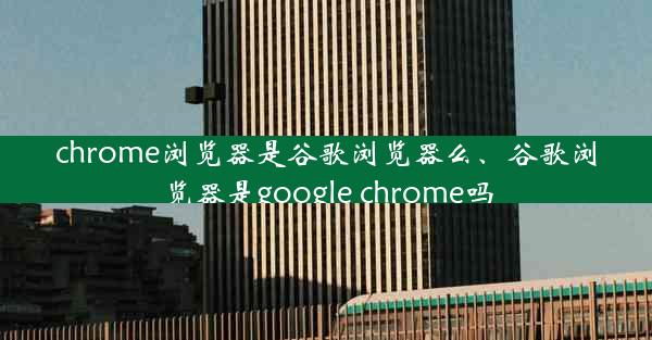 chrome浏览器是谷歌浏览器么、谷歌浏览器是google chrome吗