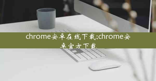 chrome安卓在线下载;chrome安卓官方下载