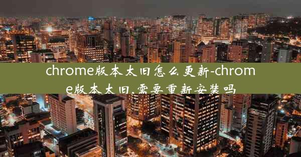 chrome版本太旧怎么更新-chrome版本太旧,需要重新安装吗