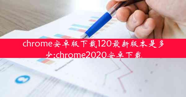 chrome安卓版下载120最新版本是多少;chrome2020安卓下载