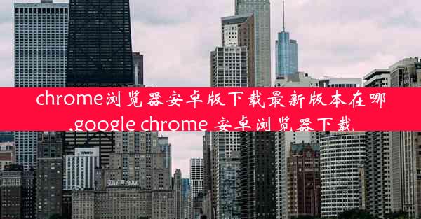 chrome浏览器安卓版下载最新版本在哪,google chrome 安卓浏览器下载