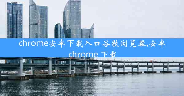 chrome安卓下载入口谷歌浏览器,安卓 chrome 下载