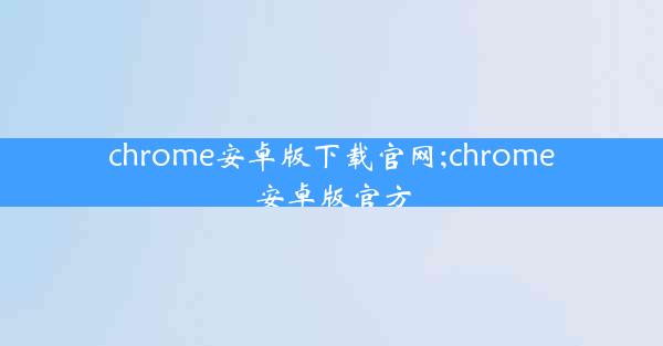 chrome安卓版下载官网;chrome安卓版官方