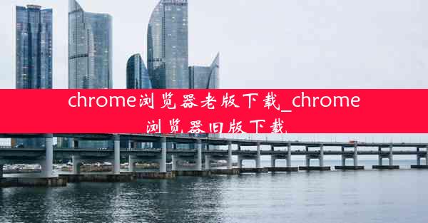 chrome浏览器老版下载_chrome浏览器旧版下载