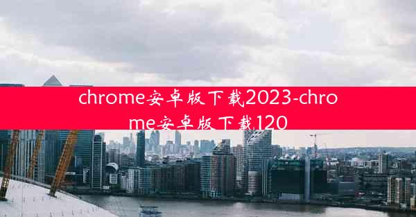 chrome安卓版下载2023-chrome安卓版下载120