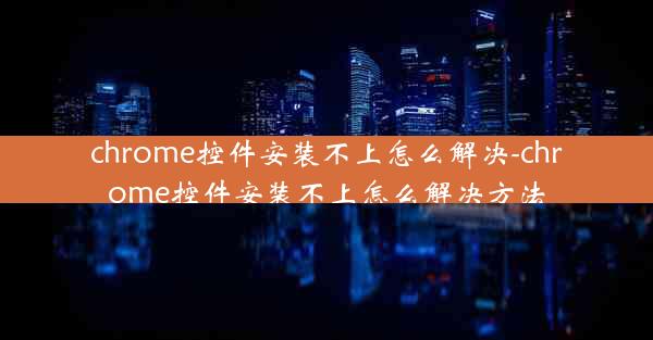 chrome控件安装不上怎么解决-chrome控件安装不上怎么解决方法