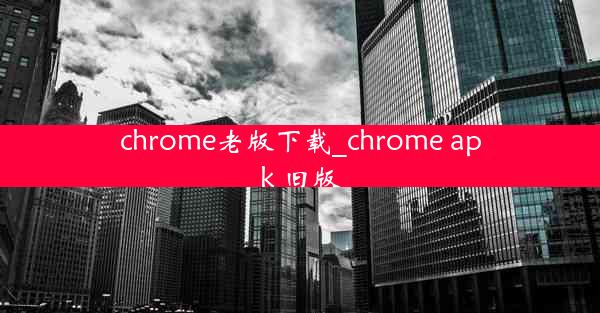 chrome老版下载_chrome apk 旧版