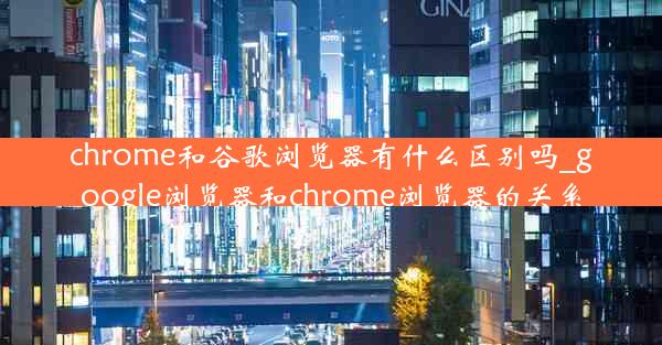 chrome和谷歌浏览器有什么区别吗_google浏览器和chrome浏览器的关系