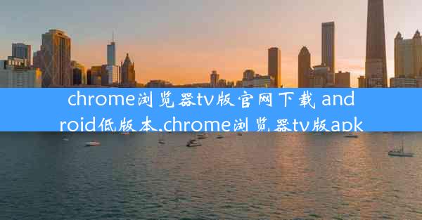 chrome浏览器tv版官网下载 android低版本,chrome浏览器tv版apk