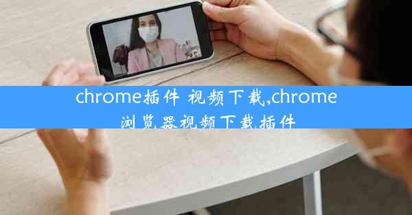 chrome插件 视频下载,chrome浏览器视频下载插件