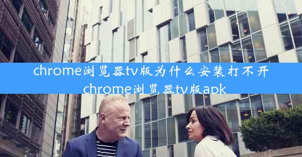 chrome浏览器tv版为什么安装打不开_chrome浏览器tv版apk