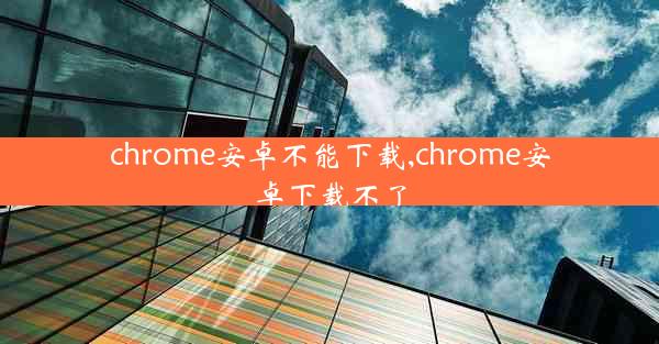 chrome安卓不能下载,chrome安卓下载不了