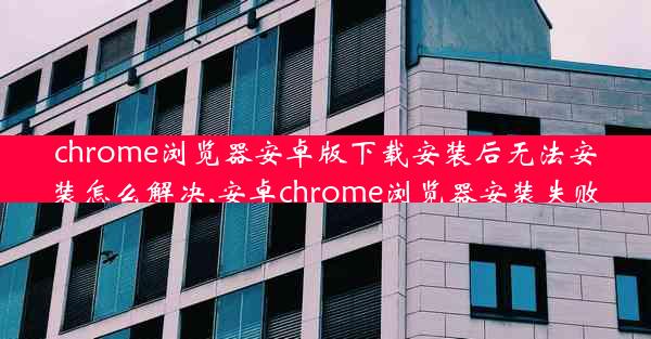 chrome浏览器安卓版下载安装后无法安装怎么解决,安卓chrome浏览器安装失败