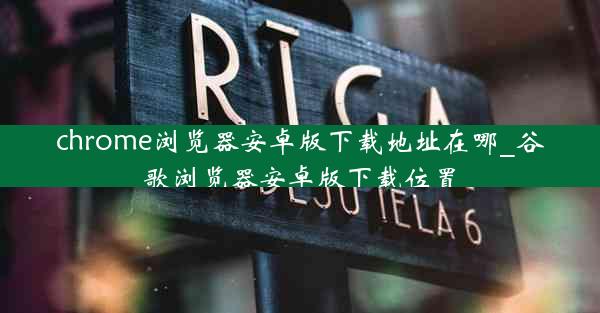 chrome浏览器安卓版下载地址在哪_谷歌浏览器安卓版下载位置