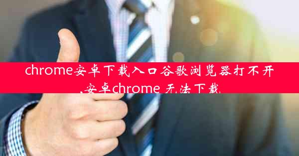 chrome安卓下载入口谷歌浏览器打不开,安卓chrome 无法下载