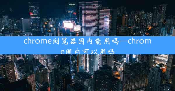 chrome浏览器国内能用吗—chrome国内可以用吗