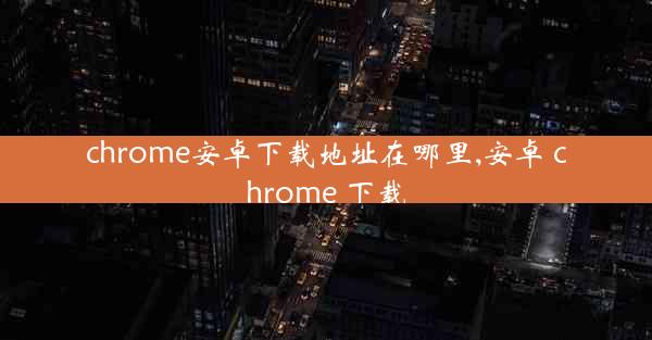 chrome安卓下载地址在哪里,安卓 chrome 下载