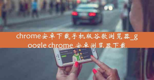 chrome安卓下载手机版谷歌浏览器_google chrome 安卓浏览器下载