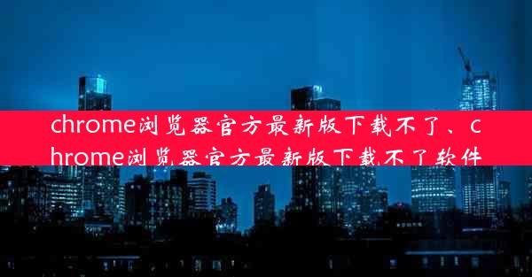 chrome浏览器官方最新版下载不了、chrome浏览器官方最新版下载不了软件