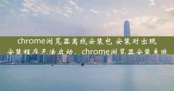 chrome浏览器离线安装包 安装时出现安装程序无法启动、chrome浏览器安装失败