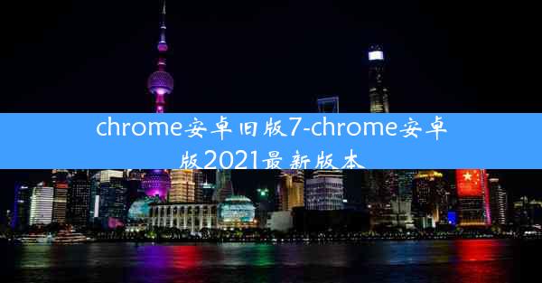 chrome安卓旧版7-chrome安卓版2021最新版本