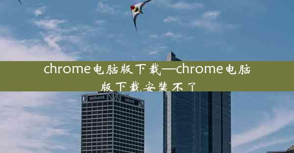 chrome电脑版下载—chrome电脑版下载安装不了