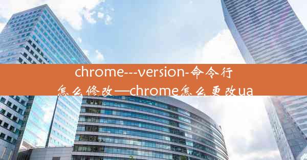 chrome---version-命令行怎么修改—chrome怎么更改ua