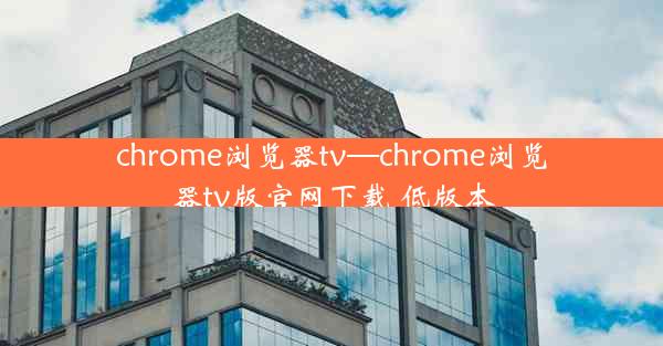 chrome浏览器tv—chrome浏览器tv版官网下载 低版本