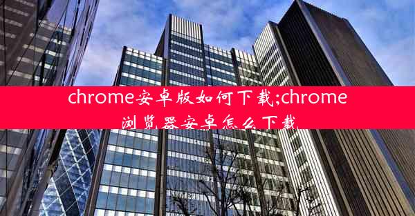 chrome安卓版如何下载;chrome浏览器安卓怎么下载