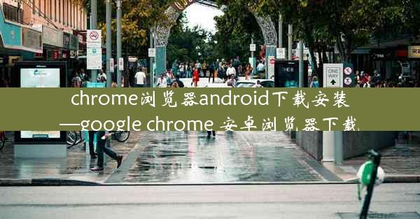 chrome浏览器android下载安装—google chrome 安卓浏览器下载