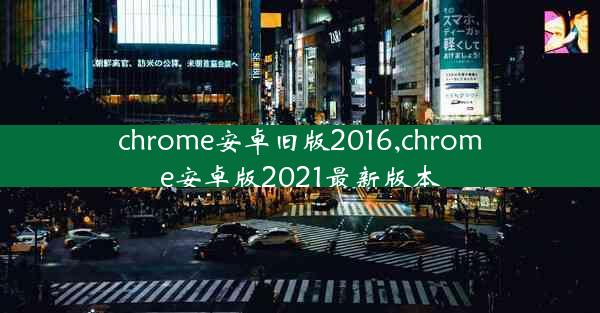 chrome安卓旧版2016,chrome安卓版2021最新版本