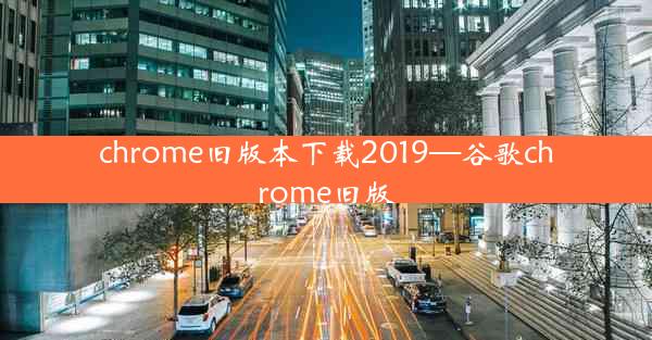 chrome旧版本下载2019—谷歌chrome旧版