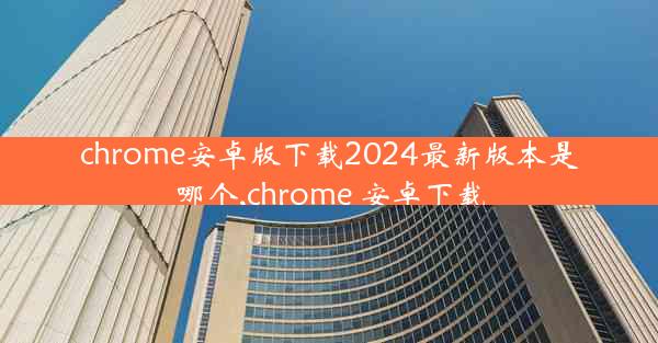 chrome安卓版下载2024最新版本是哪个,chrome 安卓下载