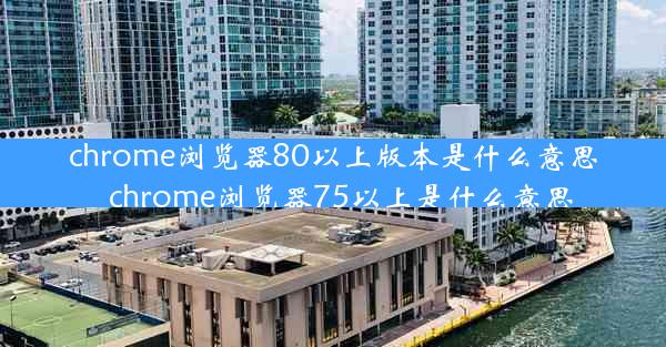 chrome浏览器80以上版本是什么意思_chrome浏览器75以上是什么意思