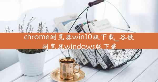 chrome浏览器win10版下载_谷歌浏览器windows版下载