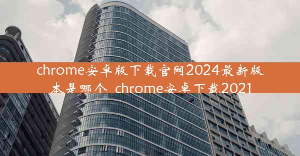 chrome安卓版下载官网2024最新版本是哪个_chrome安卓下载2021