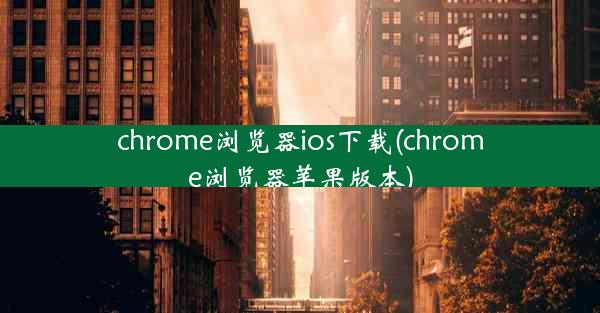 chrome浏览器ios下载(chrome浏览器苹果版本)