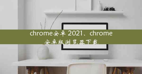 chrome安卓 2021、chrome安卓版浏览器下载