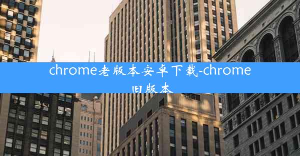 chrome老版本安卓下载-chrome 旧版本