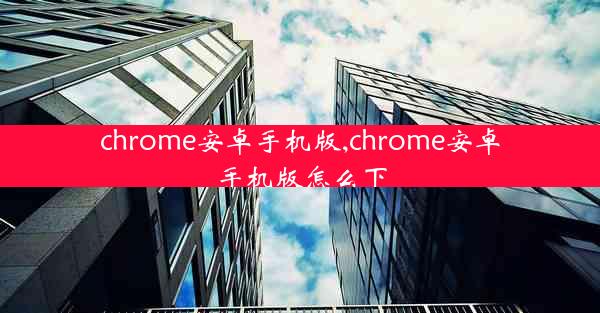 chrome安卓手机版,chrome安卓手机版怎么下