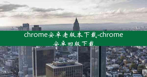 chrome安卓老版本下载-chrome安卓旧版下载