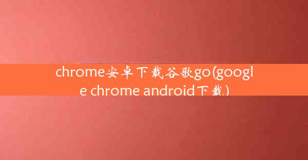 chrome安卓下载谷歌go(google chrome android下载)