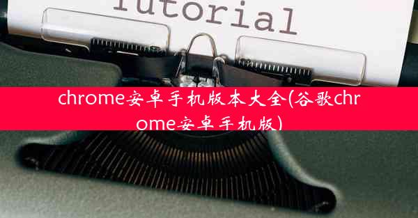 chrome安卓手机版本大全(谷歌chrome安卓手机版)